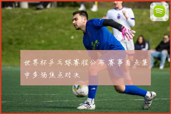 世界杯乒乓球赛程公布 赛事看点集中多场焦点对决
