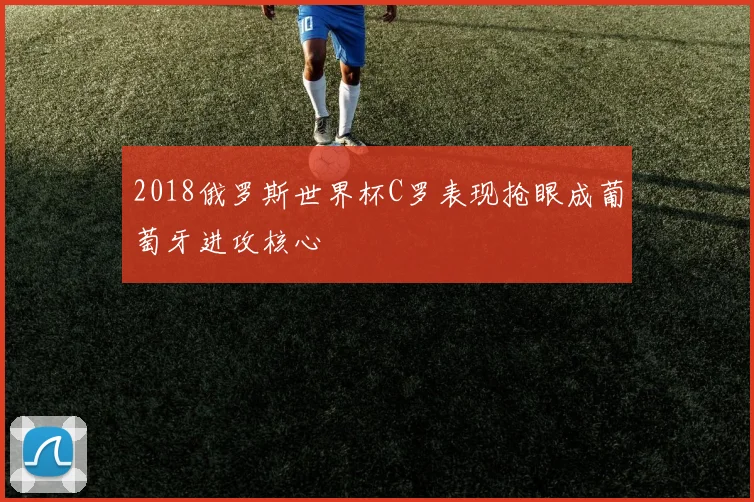 2018俄罗斯世界杯C罗表现抢眼成葡萄牙进攻核心